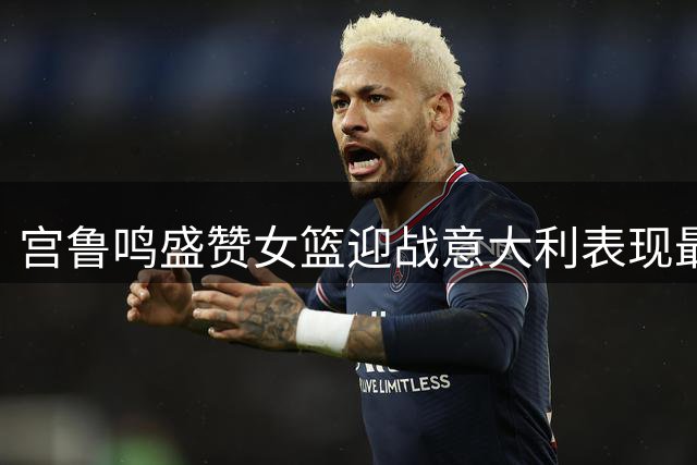 宫鲁鸣盛赞女篮迎战意大利表现最佳
